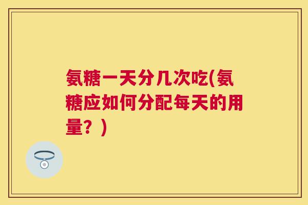 氨糖一天分几次吃(氨糖应如何分配每天的用量？)