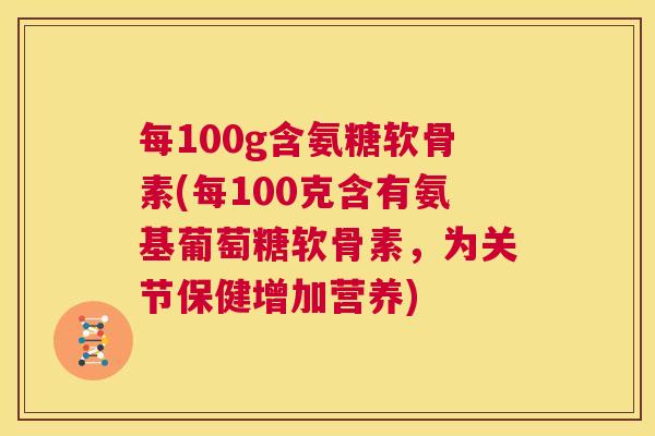 每100g含氨糖软骨素(每100克含有氨基葡萄糖软骨素，为关节保健增加营养)