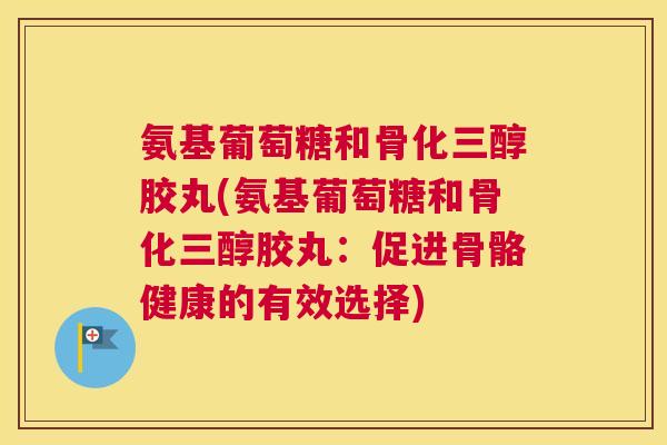 氨基葡萄糖和骨化三醇胶丸(氨基葡萄糖和骨化三醇胶丸：促进骨骼健康的有效选择)