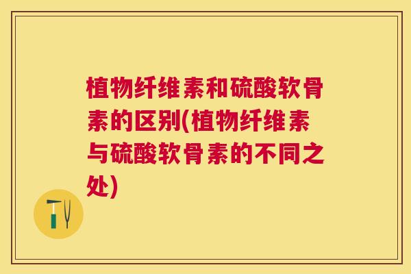 植物纤维素和硫酸软骨素的区别(植物纤维素与硫酸软骨素的不同之处)