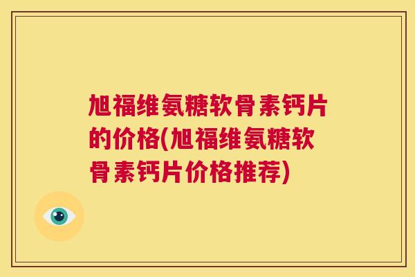 旭福维氨糖软骨素钙片的价格(旭福维氨糖软骨素钙片价格推荐)