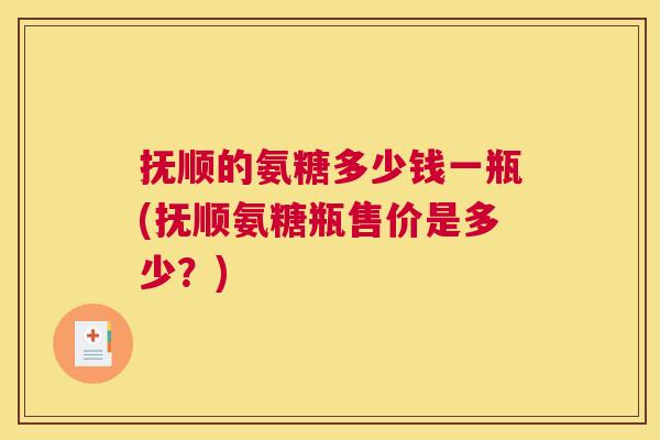 抚顺的氨糖多少钱一瓶(抚顺氨糖瓶售价是多少？)