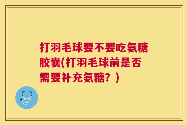 打羽毛球要不要吃氨糖胶囊(打羽毛球前是否需要补充氨糖?) 打羽毛球要不要吃氨糖胶囊(打羽毛球前是否需要补充氨糖?)