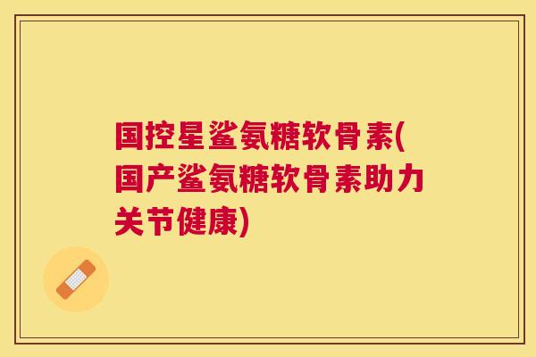 国控星鲨氨糖软骨素(国产鲨氨糖软骨素助力关节健康)