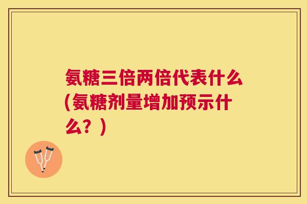 氨糖三倍两倍代表什么(氨糖剂量增加预示什么？)
