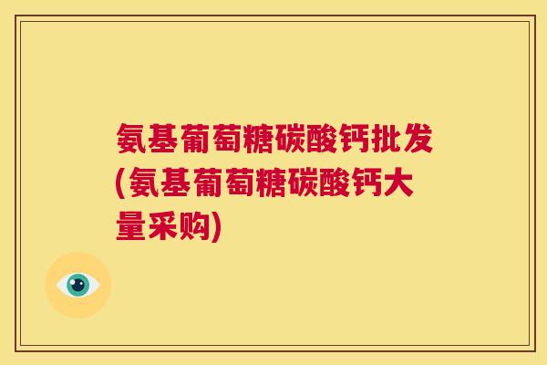 氨基葡萄糖碳酸钙批发(氨基葡萄糖碳酸钙大量采购)