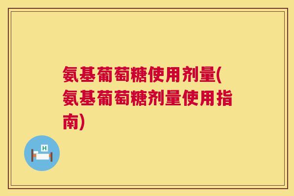 氨基葡萄糖使用剂量(氨基葡萄糖剂量使用指南)