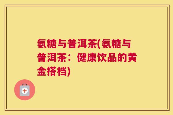 氨糖与普洱茶(氨糖与普洱茶：健康饮品的黄金搭档)