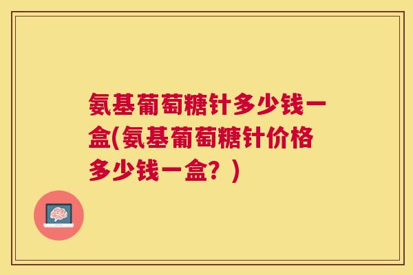 氨基葡萄糖针多少钱一盒(氨基葡萄糖针价格多少钱一盒？)