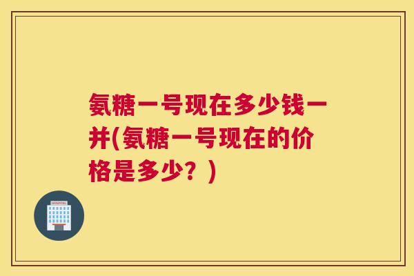 氨糖一号现在多少钱一并(氨糖一号现在的价格是多少？)