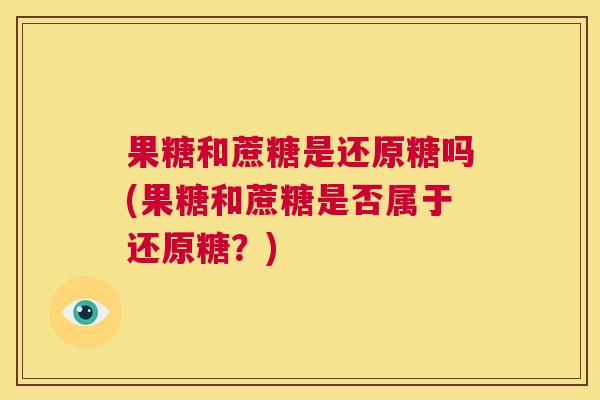 果糖和蔗糖是还原糖吗(果糖和蔗糖是否属于还原糖？)