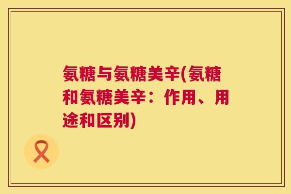 氨糖与氨糖美辛(氨糖和氨糖美辛：作用、用途和区别)