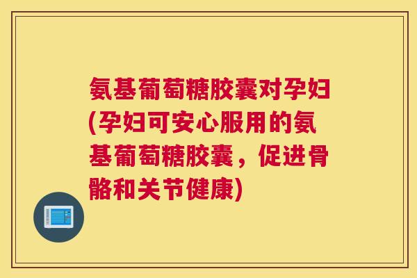 氨基葡萄糖胶囊对孕妇(孕妇可安心服用的氨基葡萄糖胶囊，促进骨骼和关节健康)