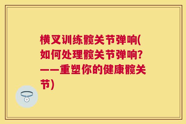 横叉训练髋关节弹响(如何处理髋关节弹响？——重塑你的健康髋关节)