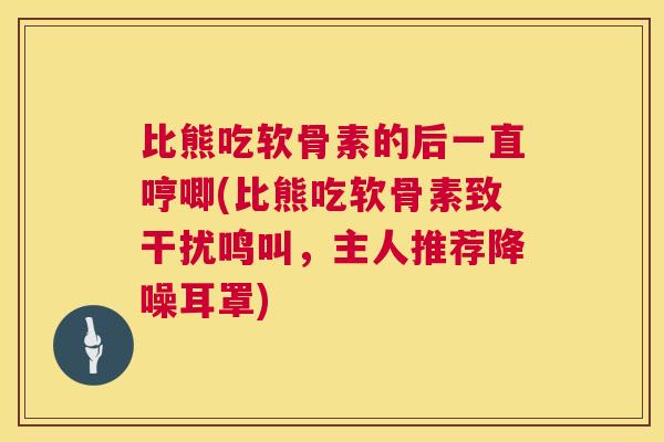 比熊吃软骨素的后一直哼唧(比熊吃软骨素致干扰鸣叫，主人推荐降噪耳罩)