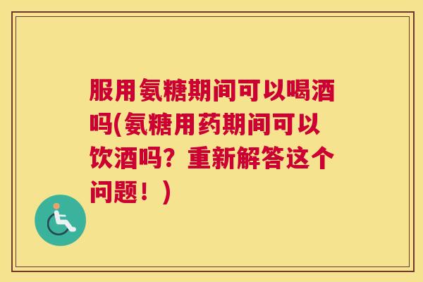 服用氨糖期间可以喝酒吗(氨糖用药期间可以饮酒吗？重新解答这个问题！)