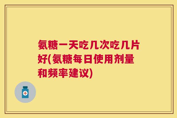 氨糖一天吃几次吃几片好(氨糖每日使用剂量和频率建议)