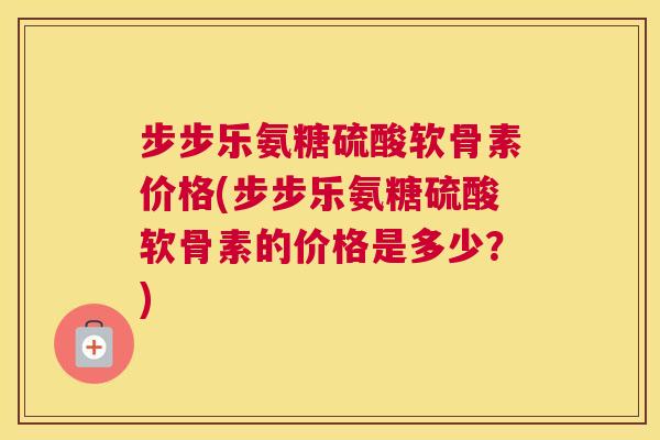 步步乐氨糖硫酸软骨素价格(步步乐氨糖硫酸软骨素的价格是多少？)