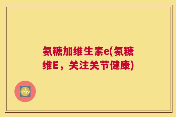 氨糖加维生素e(氨糖维E，关注关节健康)