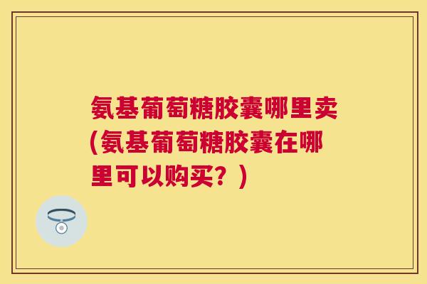 氨基葡萄糖胶囊哪里卖(氨基葡萄糖胶囊在哪里可以购买？)