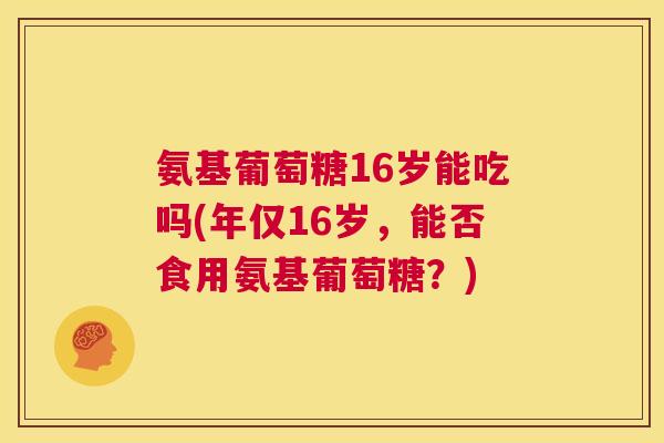氨基葡萄糖16岁能吃吗(年仅16岁，能否食用氨基葡萄糖？)