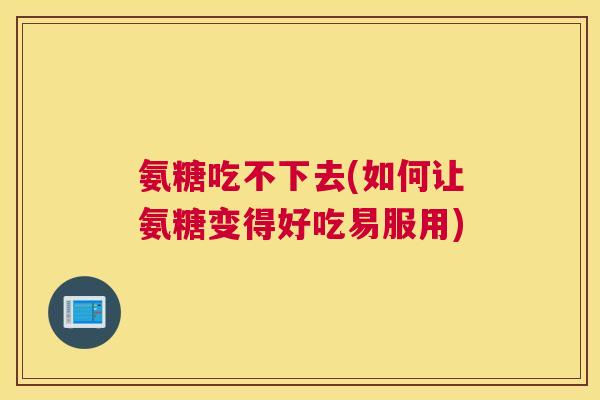 氨糖吃不下去(如何让氨糖变得好吃易服用)