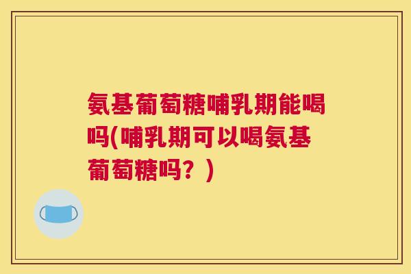 氨基葡萄糖哺乳期能喝吗(哺乳期可以喝氨基葡萄糖吗？)