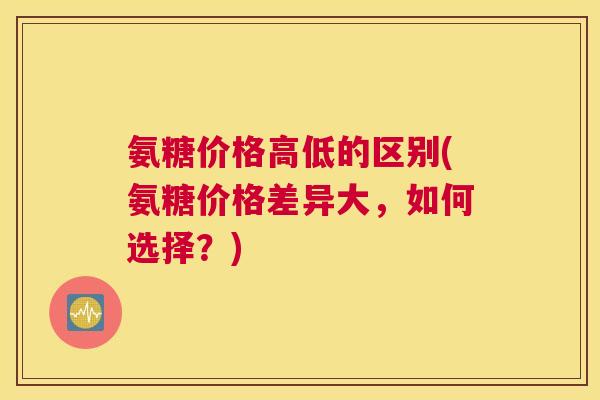 氨糖价格高低的区别(氨糖价格差异大，如何选择？)
