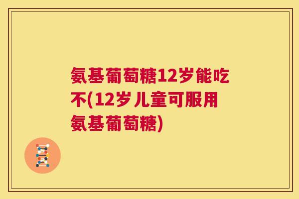 氨基葡萄糖12岁能吃不(12岁儿童可服用氨基葡萄糖)