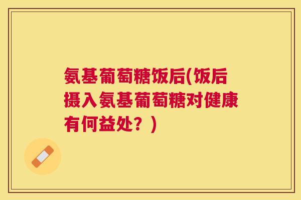 氨基葡萄糖饭后(饭后摄入氨基葡萄糖对健康有何益处？)