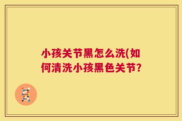 小孩关节黑怎么洗(如何清洗小孩黑色关节？