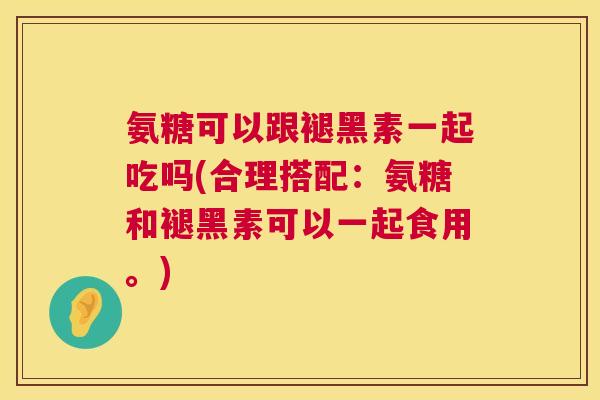 氨糖可以跟褪黑素一起吃吗(合理搭配：氨糖和褪黑素可以一起食用。)