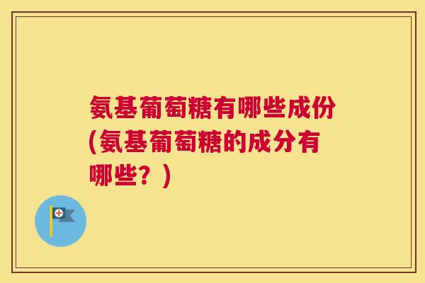 氨基葡萄糖有哪些成份(氨基葡萄糖的成分有哪些？)