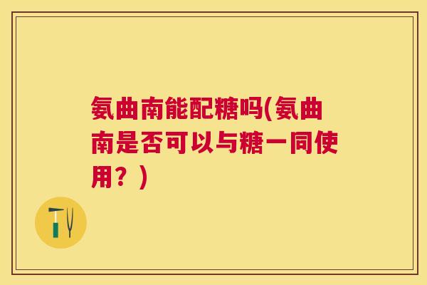 氨曲南能配糖吗(氨曲南是否可以与糖一同使用？)