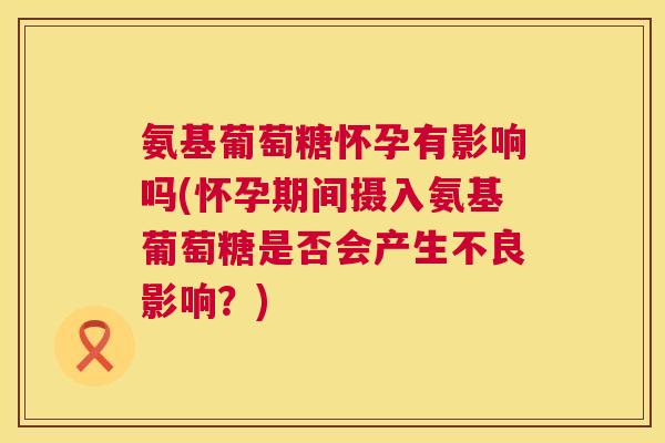 氨基葡萄糖怀孕有影响吗(怀孕期间摄入氨基葡萄糖是否会产生不良影响？)