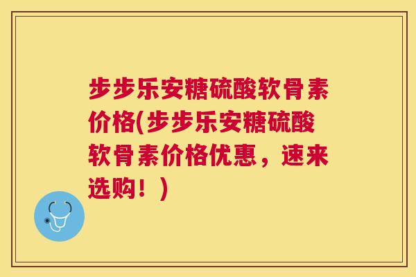 步步乐安糖硫酸软骨素价格(步步乐安糖硫酸软骨素价格优惠，速来选购！)