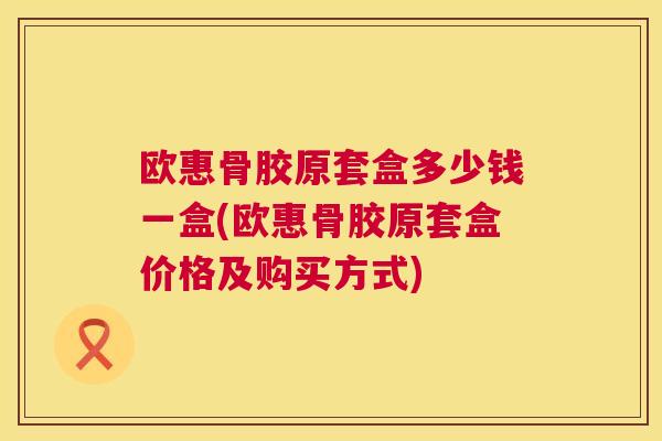 欧惠骨胶原套盒多少钱一盒(欧惠骨胶原套盒价格及购买方式)