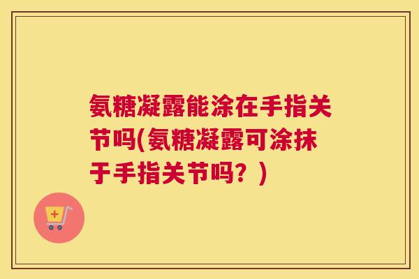 氨糖凝露能涂在手指关节吗(氨糖凝露可涂抹于手指关节吗？)