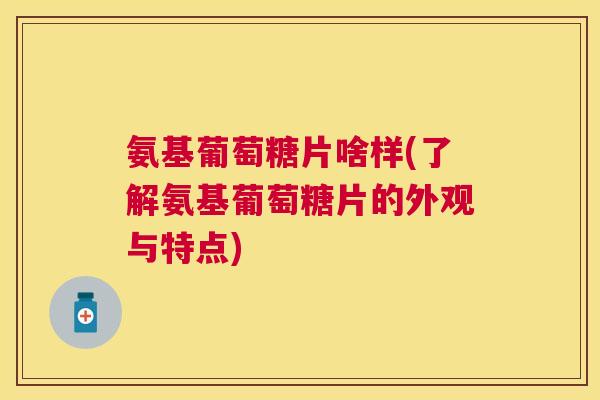氨基葡萄糖片啥样(了解氨基葡萄糖片的外观与特点)