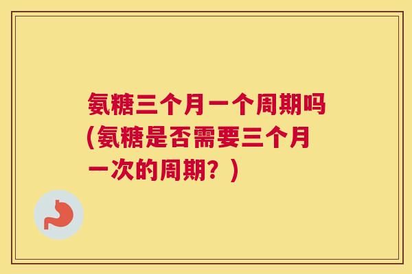 氨糖三个月一个周期吗(氨糖是否需要三个月一次的周期？)
