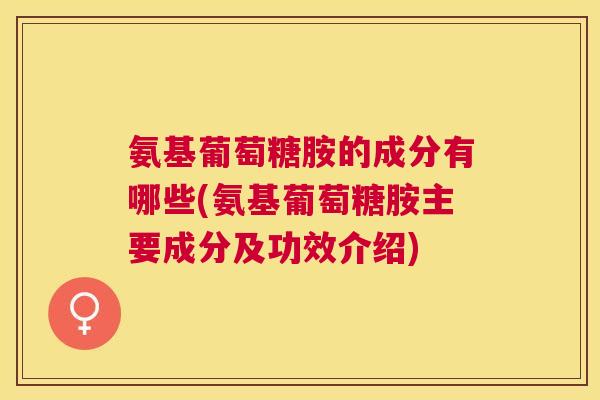 氨基葡萄糖胺的成分有哪些(氨基葡萄糖胺主要成分及功效介绍)