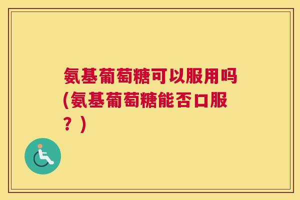 氨基葡萄糖可以服用吗(氨基葡萄糖能否口服？)