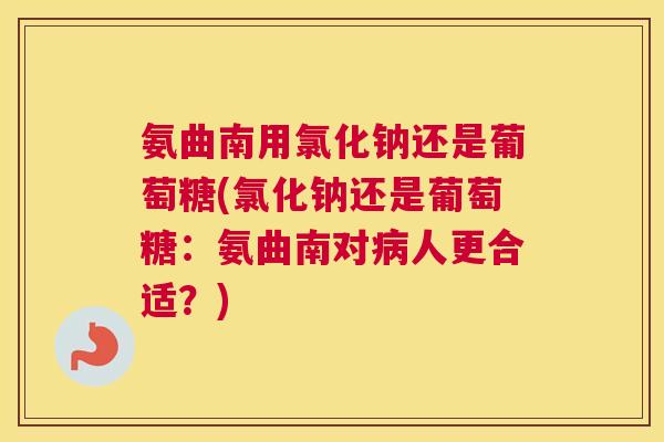 氨曲南用氯化钠还是葡萄糖(氯化钠还是葡萄糖：氨曲南对病人更合适？)