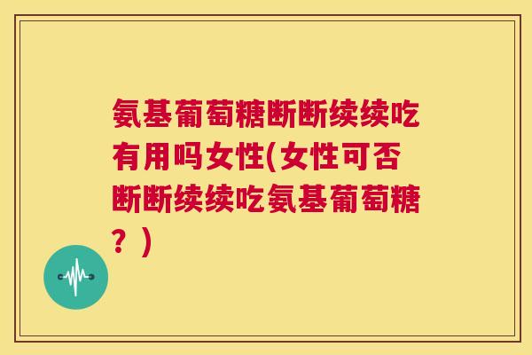氨基葡萄糖断断续续吃有用吗女性(女性可否断断续续吃氨基葡萄糖？)