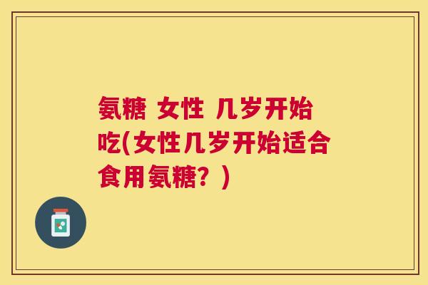 氨糖 女性 几岁开始吃(女性几岁开始适合食用氨糖？)