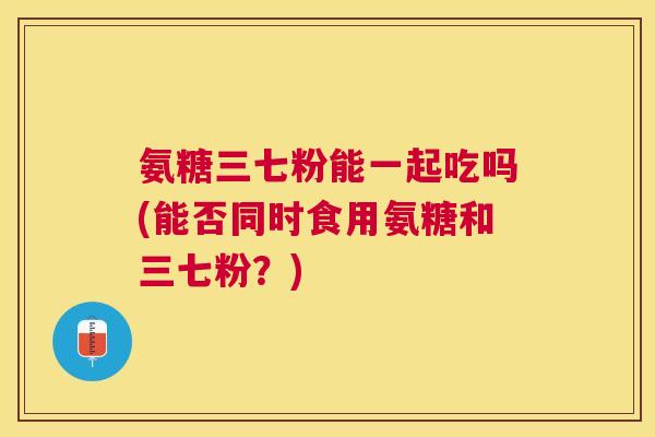 氨糖三七粉能一起吃吗(能否同时食用氨糖和三七粉？)