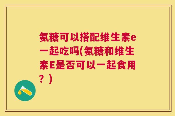 氨糖可以搭配维生素e一起吃吗(氨糖和维生素E是否可以一起食用？)
