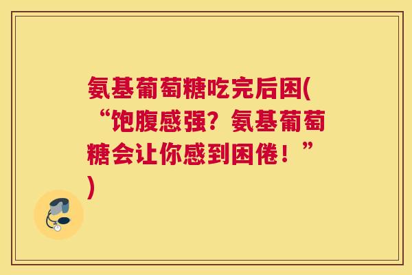 氨基葡萄糖吃完后困(“饱腹感强？氨基葡萄糖会让你感到困倦！”)