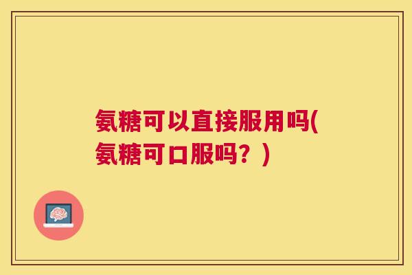 氨糖可以直接服用吗(氨糖可口服吗？)