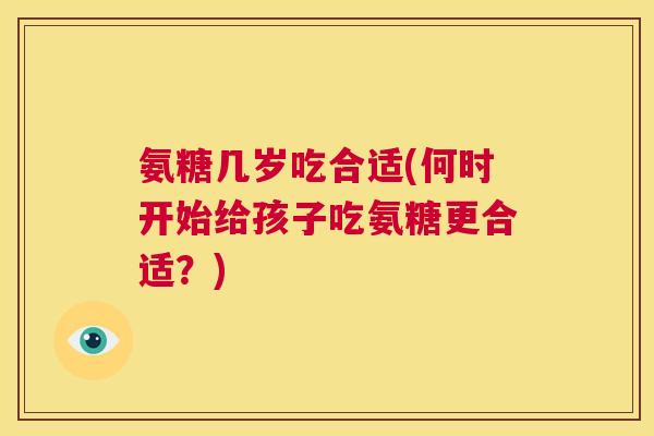 氨糖几岁吃合适(何时开始给孩子吃氨糖更合适？)